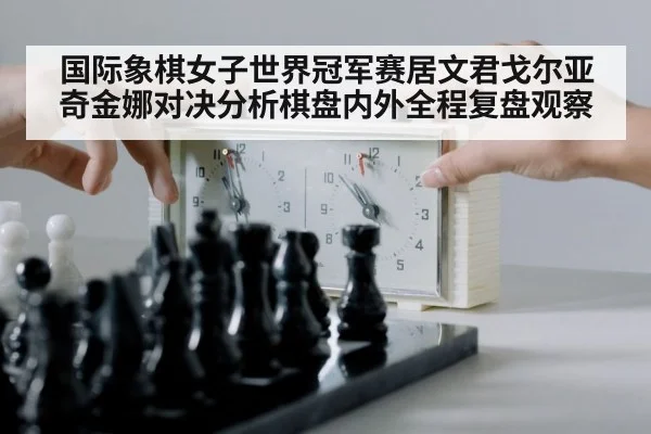 国际象棋女子世界冠军赛居文君戈尔亚奇金娜对决分析棋盘内外全程复盘观察
