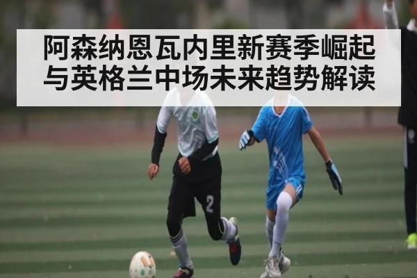 阿森纳恩瓦内里新赛季崛起与英格兰中场未来趋势解读