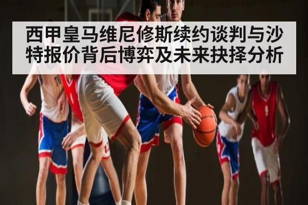 西甲皇马维尼修斯续约谈判与沙特报价背后博弈及未来抉择分析