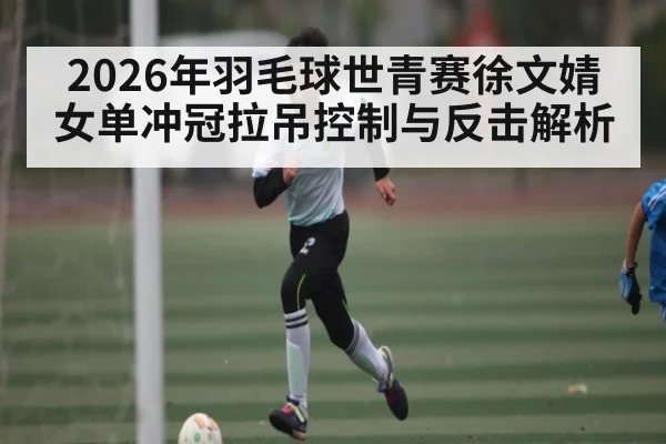 2026年羽毛球世青赛徐文婧女单冲冠拉吊控制与反击解析